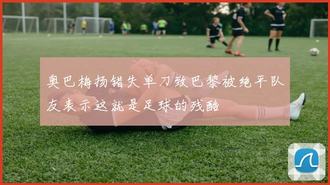 奥巴梅扬错失单刀致巴黎被绝平队友表示这就是足球的残酷