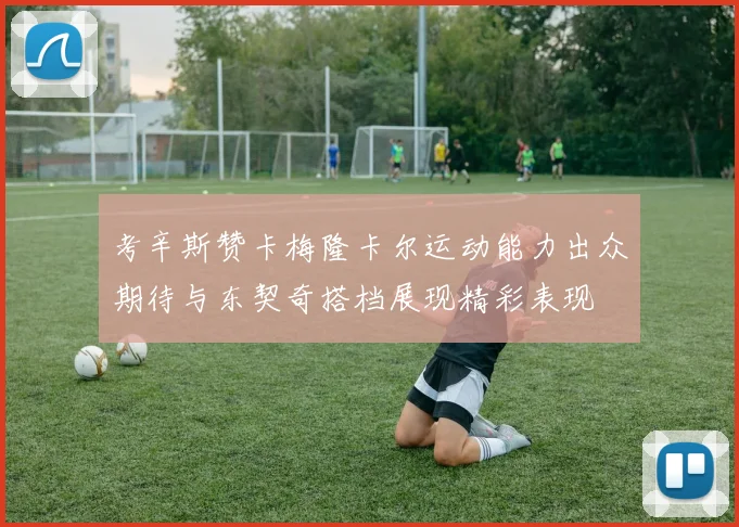 考辛斯赞卡梅隆卡尔运动能力出众期待与东契奇搭档展现精彩表现