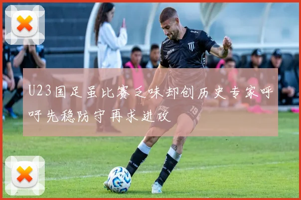 U23国足虽比赛乏味却创历史专家呼吁先稳防守再求进攻