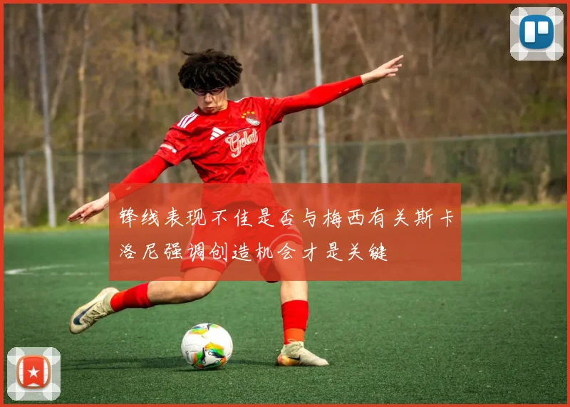 锋线表现不佳是否与梅西有关斯卡洛尼强调创造机会才是关键