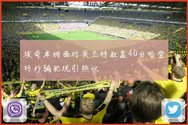 埃奇库姆面对莫兰特狂轰40分哈登巧妙骗犯规引热议