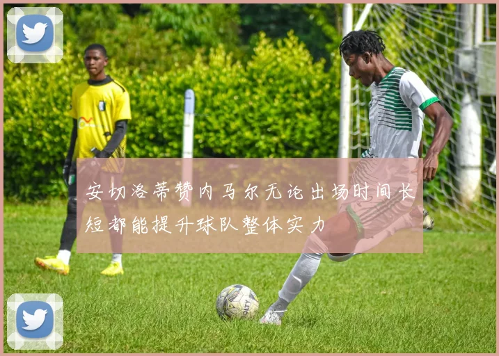 安切洛蒂赞内马尔无论出场时间长短都能提升球队整体实力