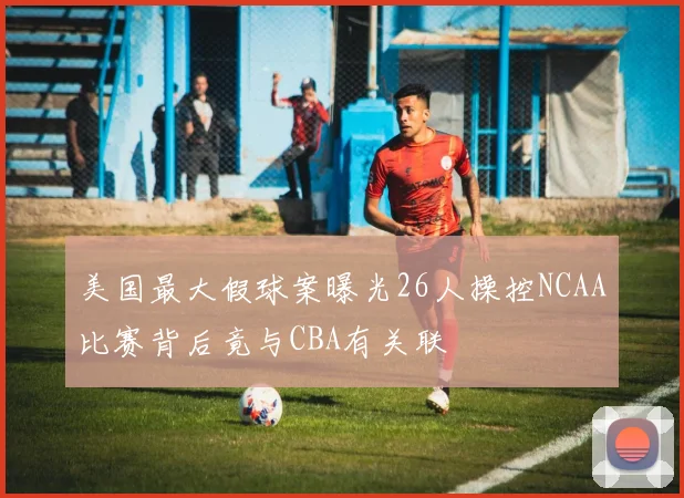 美国最大假球案曝光26人操控NCAA比赛背后竟与CBA有关联