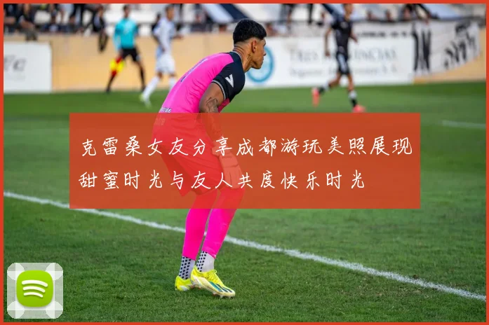 克雷桑女友分享成都游玩美照展现甜蜜时光与友人共度快乐时光
