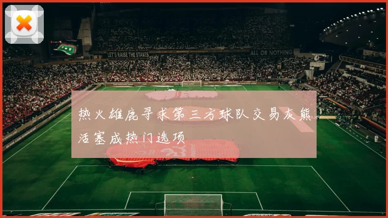 热火雄鹿寻求第三方球队交易灰熊活塞成热门选项