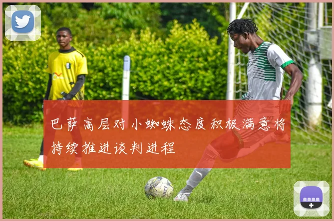 巴萨高层对小蜘蛛态度积极满意将持续推进谈判进程