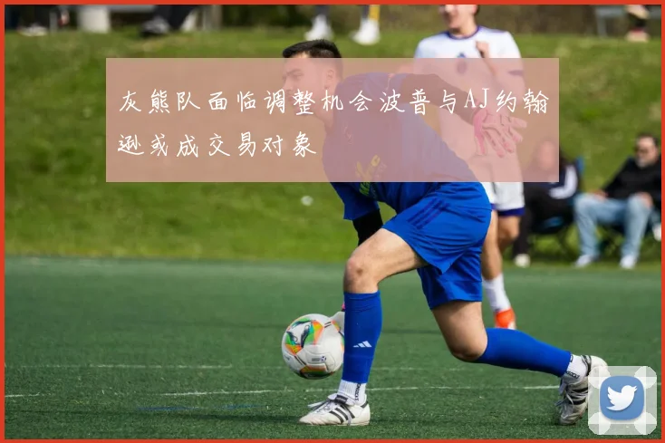灰熊队面临调整机会波普与AJ约翰逊或成交易对象