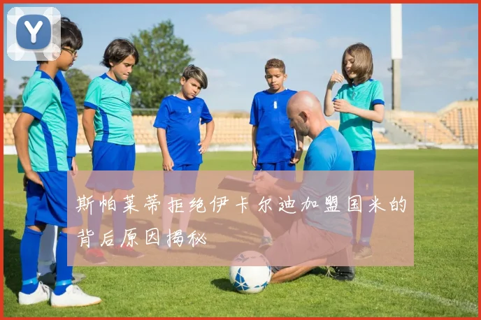 斯帕莱蒂拒绝伊卡尔迪加盟国米的背后原因揭秘