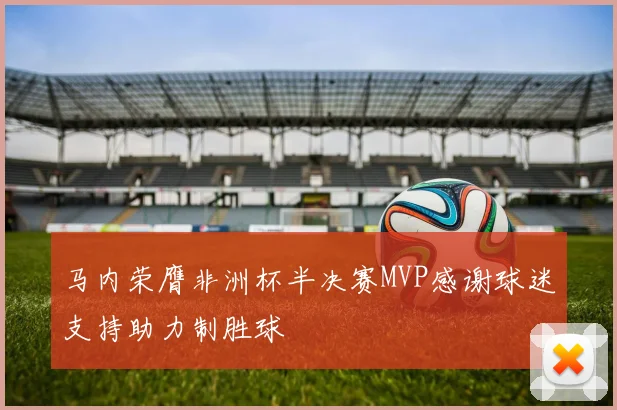 马内荣膺非洲杯半决赛MVP感谢球迷支持助力制胜球