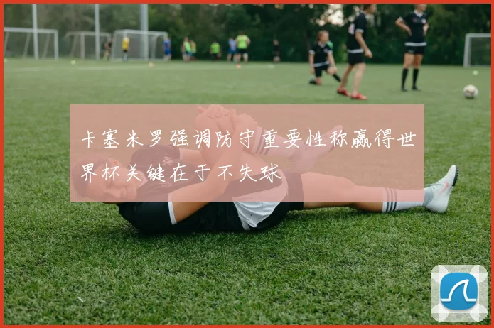 卡塞米罗强调防守重要性称赢得世界杯关键在于不失球