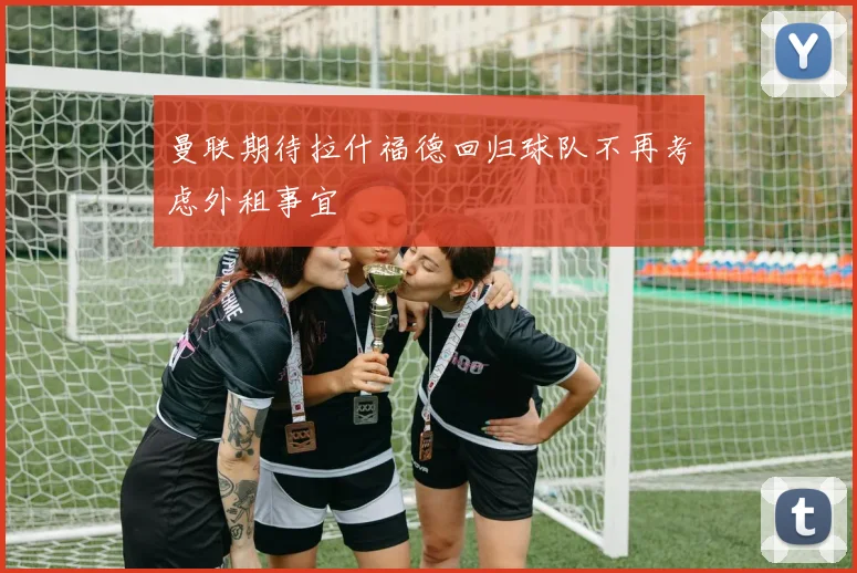 曼联期待拉什福德回归球队不再考虑外租事宜
