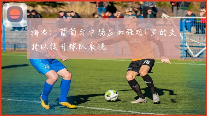梅洛：葡萄牙中场应加强对C罗的支持以提升球队表现