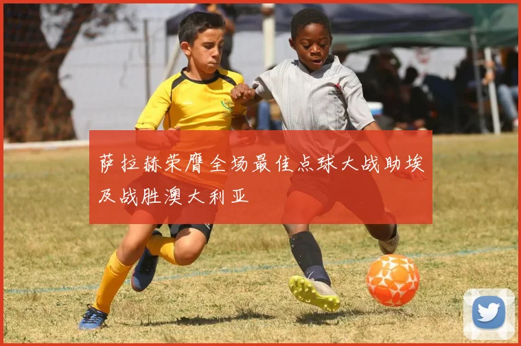 萨拉赫荣膺全场最佳点球大战助埃及战胜澳大利亚