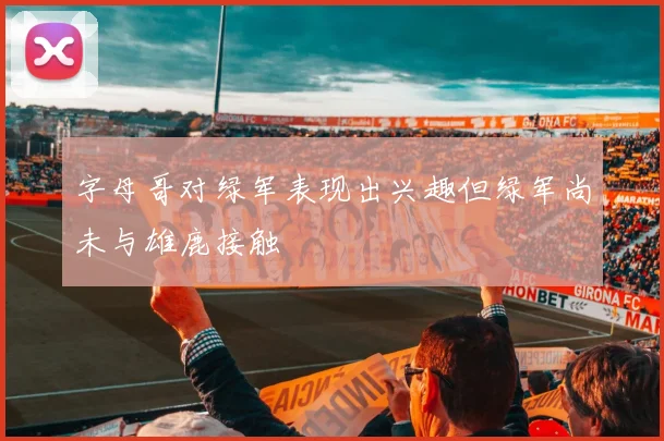 字母哥对绿军表现出兴趣但绿军尚未与雄鹿接触