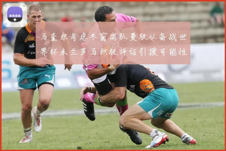 马奎尔考虑冬窗离队曼联以备战世界杯米兰罗马积极评估引援可能性