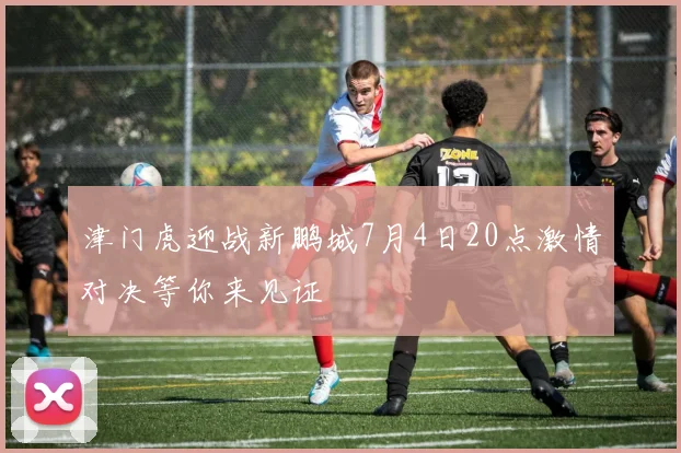 津门虎迎战新鹏城7月4日20点激情对决等你来见证