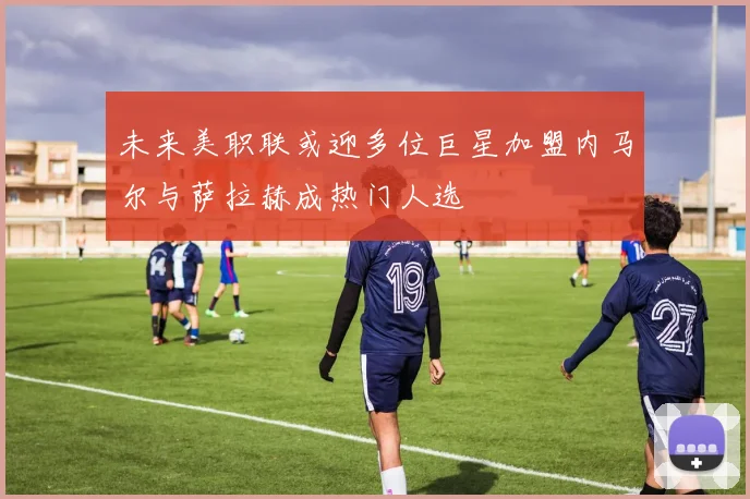 未来美职联或迎多位巨星加盟内马尔与萨拉赫成热门人选