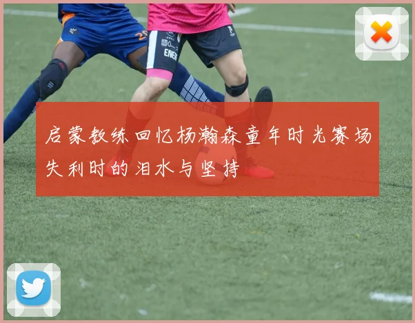 启蒙教练回忆杨瀚森童年时光赛场失利时的泪水与坚持
