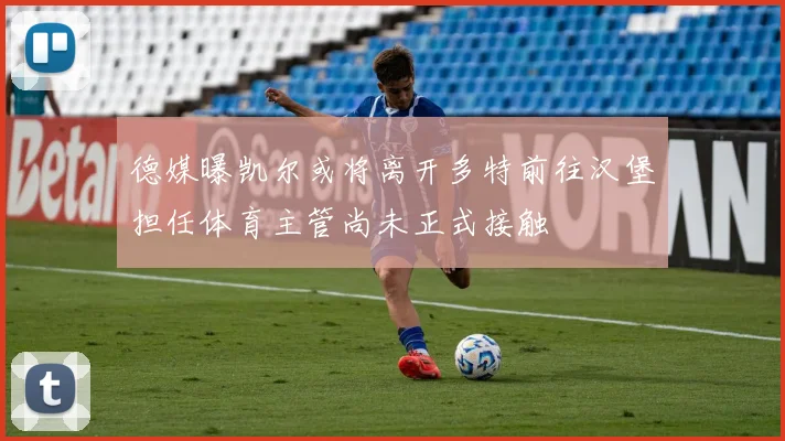 德媒曝凯尔或将离开多特前往汉堡担任体育主管尚未正式接触