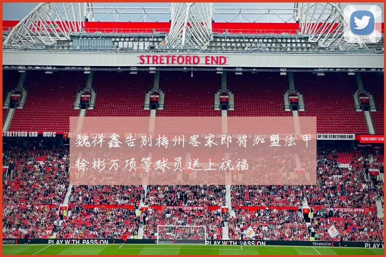 魏祥鑫告别梅州客家即将加盟法甲徐彬万项等球员送上祝福