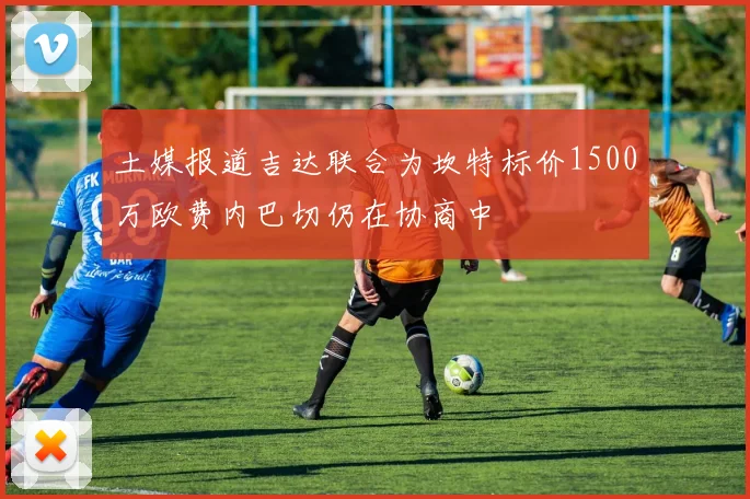 土媒报道吉达联合为坎特标价1500万欧费内巴切仍在协商中
