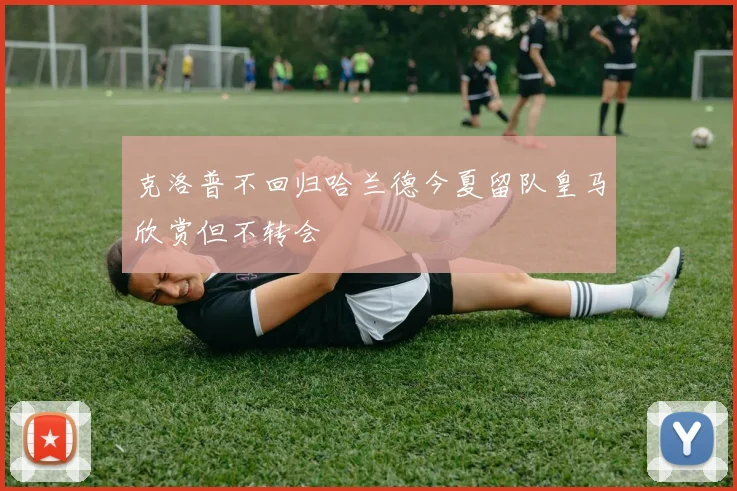 克洛普不回归哈兰德今夏留队皇马欣赏但不转会
