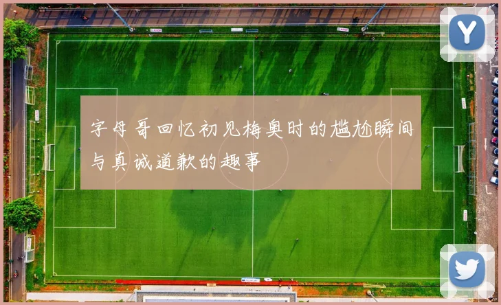 字母哥回忆初见梅奥时的尴尬瞬间与真诚道歉的趣事