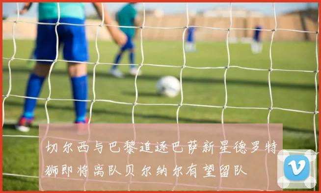 切尔西与巴黎追逐巴萨新星德罗特狮即将离队贝尔纳尔有望留队