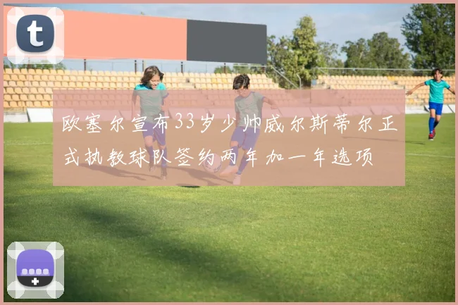 欧塞尔宣布33岁少帅威尔斯蒂尔正式执教球队签约两年加一年选项