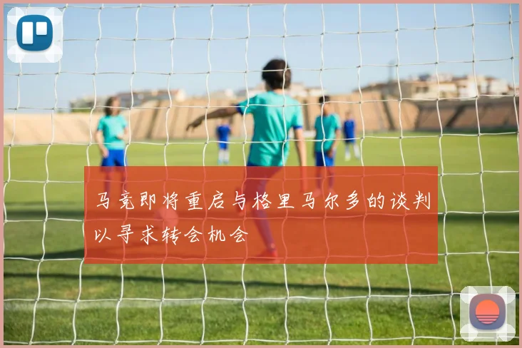 马竞即将重启与格里马尔多的谈判以寻求转会机会