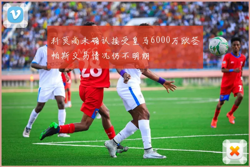 科莫尚未确认接受皇马6000万欧签帕斯交易情况仍不明朗