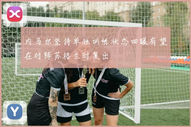 内马尔坚持单独训练状态回暖有望在对阵苏格兰时复出
