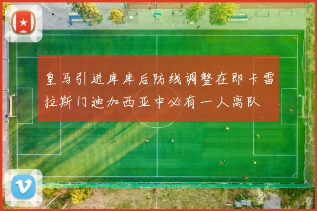皇马引进库库后防线调整在即卡雷拉斯门迪加西亚中必有一人离队