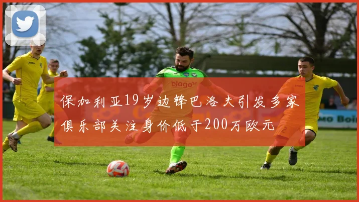 保加利亚19岁边锋巴洛夫引发多家俱乐部关注身价低于200万欧元